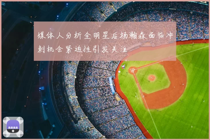媒体人分析全明星后杨瀚森面临冲刺机会紧迫性引发关注