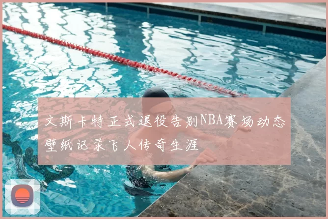文斯卡特正式退役告别NBA赛场动态壁纸记录飞人传奇生涯