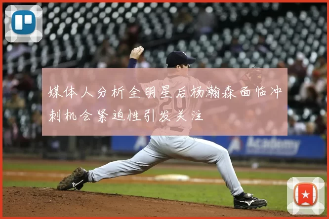 媒体人分析全明星后杨瀚森面临冲刺机会紧迫性引发关注