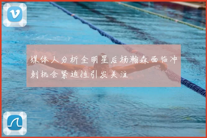 媒体人分析全明星后杨瀚森面临冲刺机会紧迫性引发关注