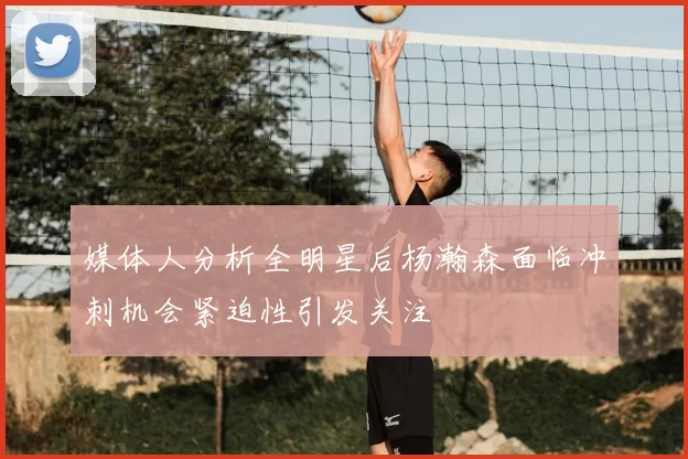 媒体人分析全明星后杨瀚森面临冲刺机会紧迫性引发关注