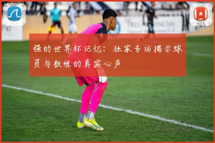 强的世界杯记忆：独家专访揭示球员与教练的真实心声