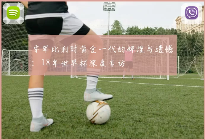 季军比利时黄金一代的辉煌与遗憾：18年世界杯深度专访