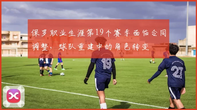 保罗职业生涯第19个赛季面临合同调整，球队重建中的角色转变