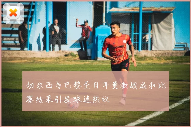 切尔西与巴黎圣日耳曼激战成和比赛结果引发球迷热议