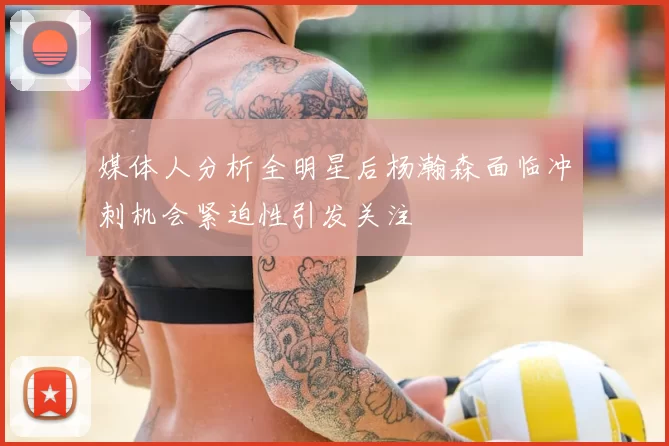 媒体人分析全明星后杨瀚森面临冲刺机会紧迫性引发关注
