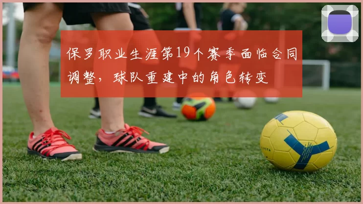 保罗职业生涯第19个赛季面临合同调整，球队重建中的角色转变