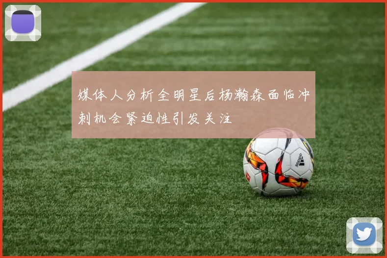 媒体人分析全明星后杨瀚森面临冲刺机会紧迫性引发关注