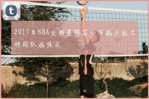 2017年NBA全明星阵容公布威少杜兰特同队成焦点