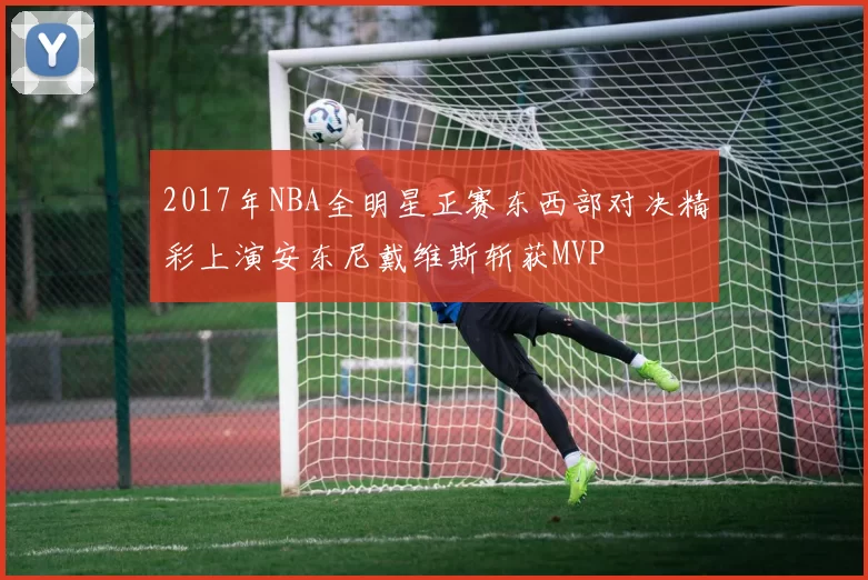 2017年NBA全明星正赛东西部对决精彩上演安东尼戴维斯斩获MVP