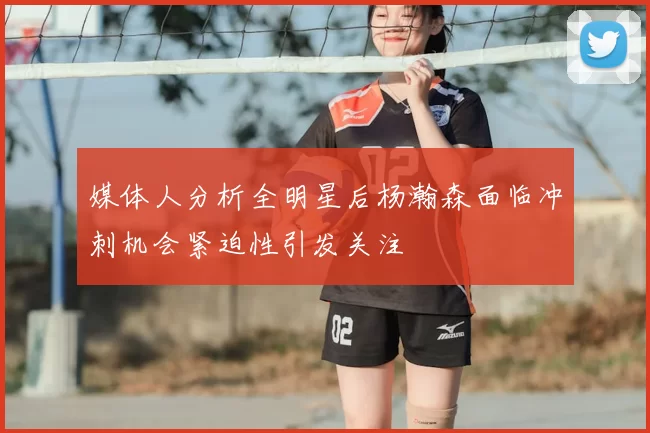 媒体人分析全明星后杨瀚森面临冲刺机会紧迫性引发关注