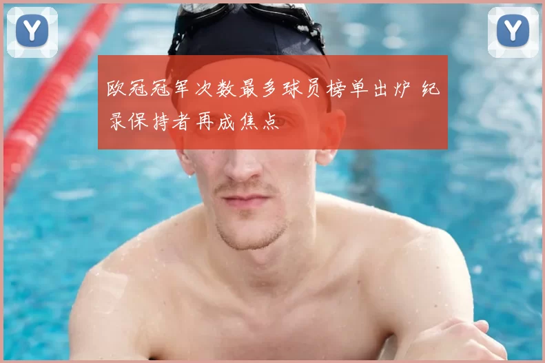 欧冠冠军次数最多球员榜单出炉 纪录保持者再成焦点