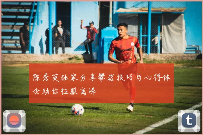 陈秀英独家分享攀岩技巧与心得体会助你征服高峰