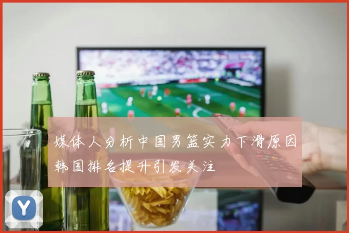 媒体人分析中国男篮实力下滑原因韩国排名提升引发关注