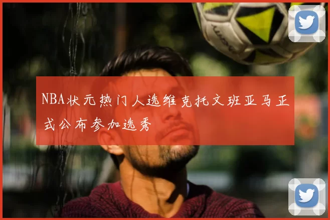 NBA状元热门人选维克托文班亚马正式公布参加选秀