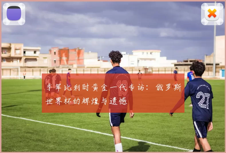 季军比利时黄金一代专访：俄罗斯世界杯的辉煌与遗憾