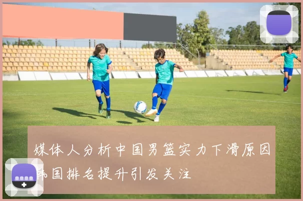 媒体人分析中国男篮实力下滑原因韩国排名提升引发关注
