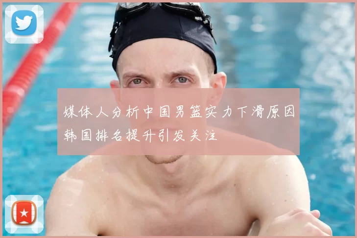 媒体人分析中国男篮实力下滑原因韩国排名提升引发关注