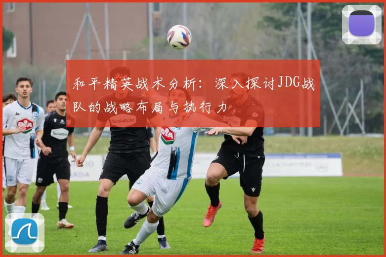 和平精英战术分析:深入探讨JDG战队的战略布局与执行力