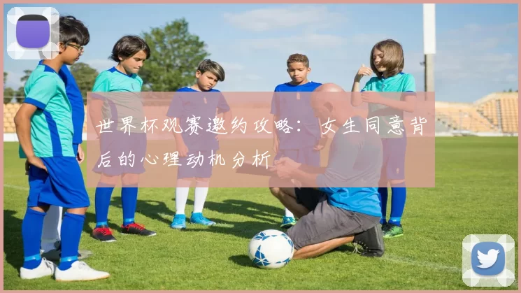 世界杯观赛邀约攻略:女生同意背后的心理动机分析