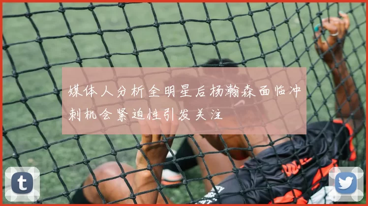 媒体人分析全明星后杨瀚森面临冲刺机会紧迫性引发关注