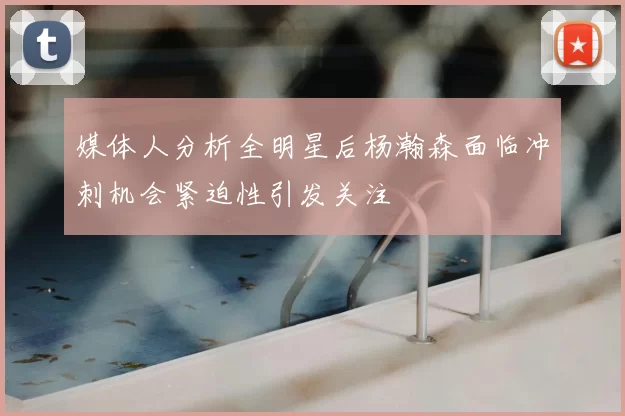 媒体人分析全明星后杨瀚森面临冲刺机会紧迫性引发关注