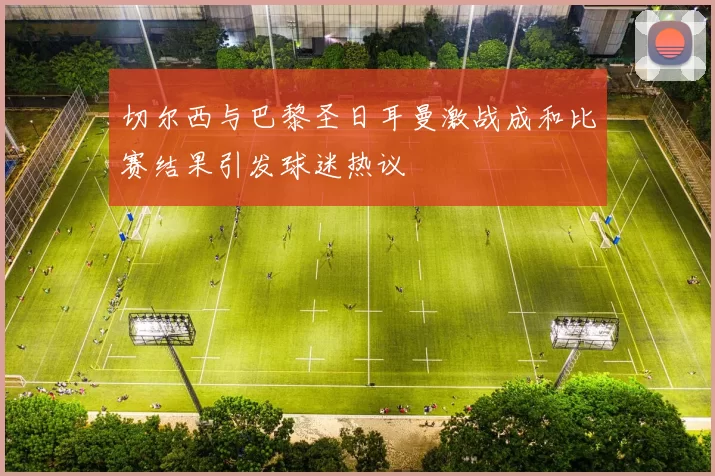 切尔西与巴黎圣日耳曼激战成和比赛结果引发球迷热议