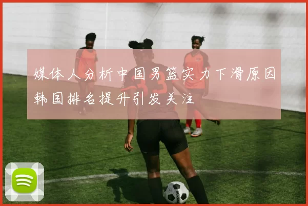 媒体人分析中国男篮实力下滑原因韩国排名提升引发关注