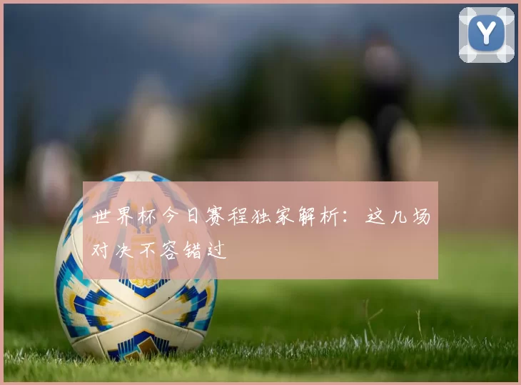 世界杯今日赛程独家解析:这几场对决不容错过