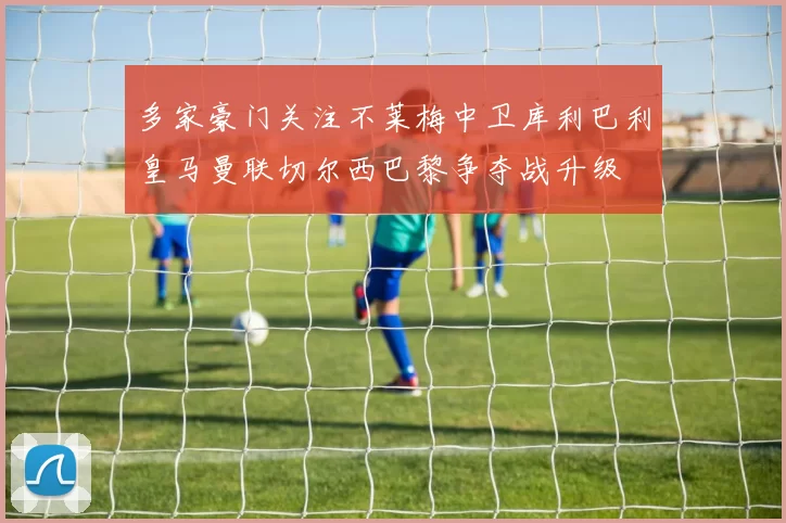 多家豪门关注不莱梅中卫库利巴利皇马曼联切尔西巴黎争夺战升级
