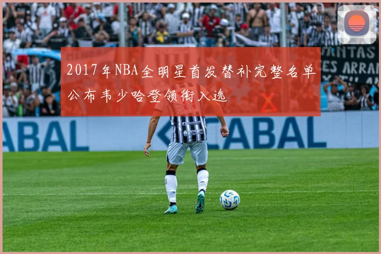 2017年NBA全明星首发替补完整名单公布韦少哈登领衔入选