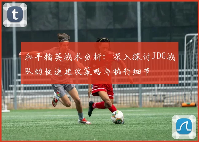 和平精英战术分析:深入探讨JDG战队的快速进攻策略与执行细节