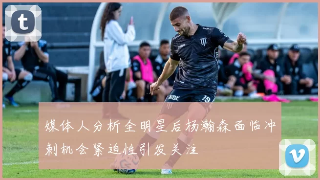 媒体人分析全明星后杨瀚森面临冲刺机会紧迫性引发关注