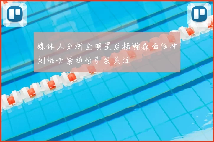 媒体人分析全明星后杨瀚森面临冲刺机会紧迫性引发关注