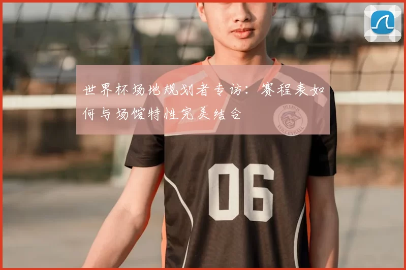 世界杯场地规划者专访：赛程表如何与场馆特性完美结合