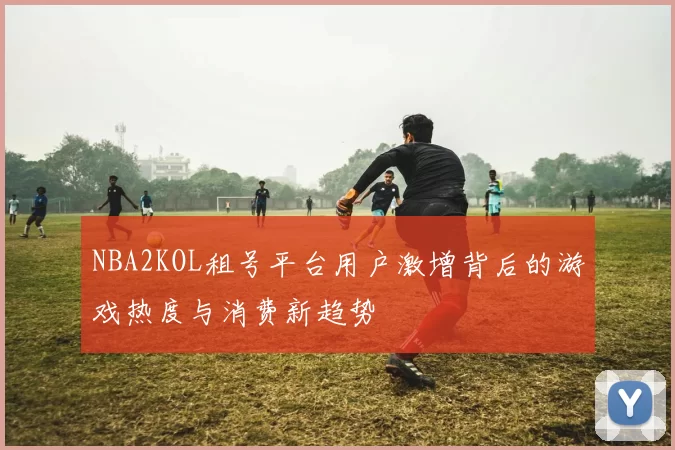 NBA2KOL租号平台用户激增背后的游戏热度与消费新趋势