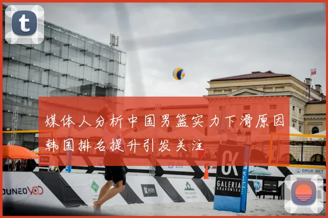 媒体人分析中国男篮实力下滑原因韩国排名提升引发关注