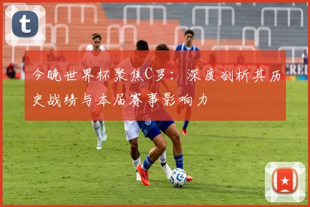 今晚世界杯聚焦C罗：深度剖析其历史战绩与本届赛事影响力