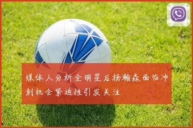 媒体人分析全明星后杨瀚森面临冲刺机会紧迫性引发关注