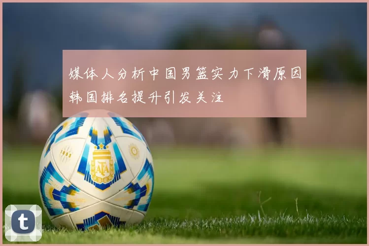 媒体人分析中国男篮实力下滑原因韩国排名提升引发关注