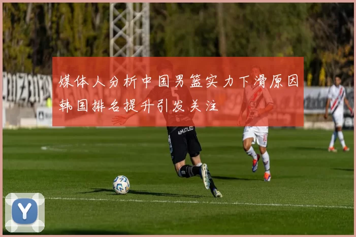 媒体人分析中国男篮实力下滑原因韩国排名提升引发关注