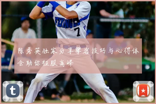 陈秀英独家分享攀岩技巧与心得体会助你征服高峰