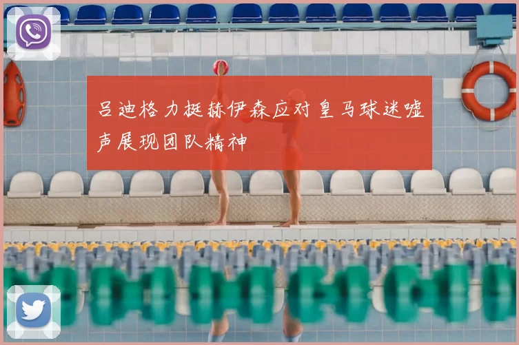 吕迪格力挺赫伊森应对皇马球迷嘘声展现团队精神