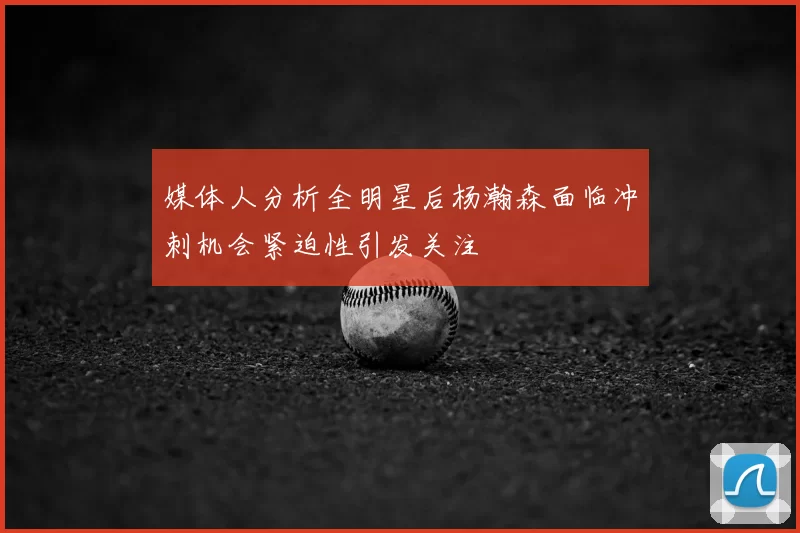 媒体人分析全明星后杨瀚森面临冲刺机会紧迫性引发关注