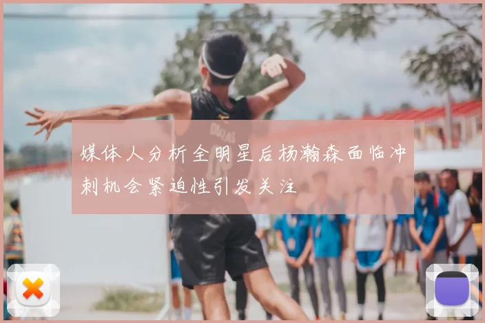 媒体人分析全明星后杨瀚森面临冲刺机会紧迫性引发关注