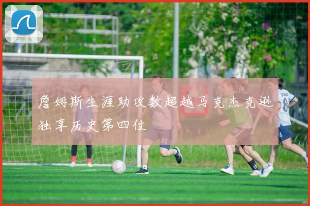 詹姆斯生涯助攻数超越马克杰克逊独享历史第四位
