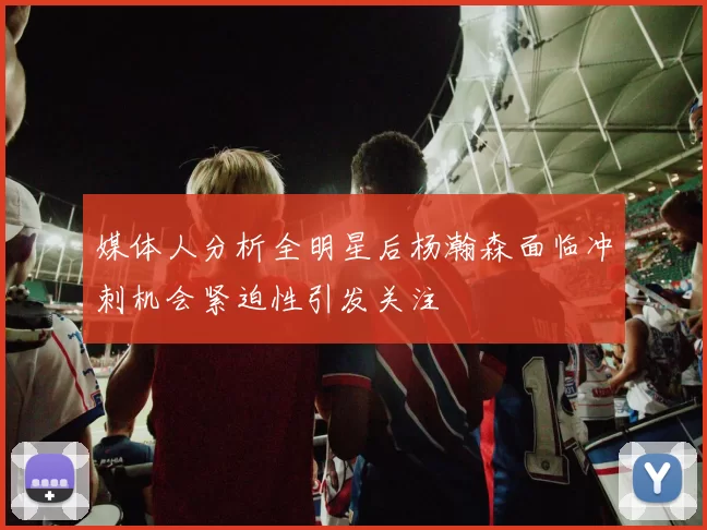 媒体人分析全明星后杨瀚森面临冲刺机会紧迫性引发关注