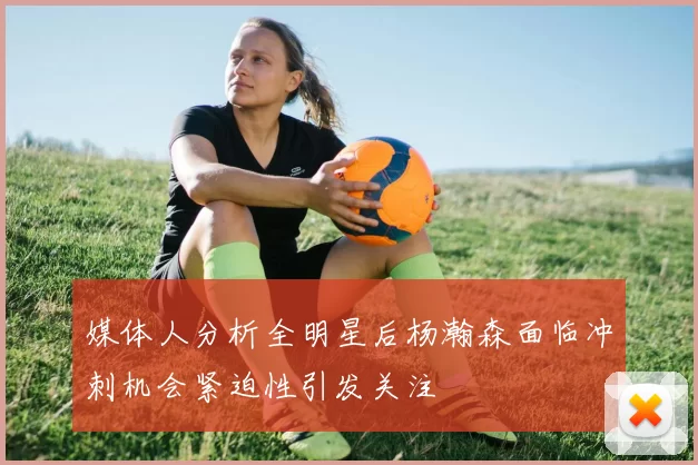 媒体人分析全明星后杨瀚森面临冲刺机会紧迫性引发关注