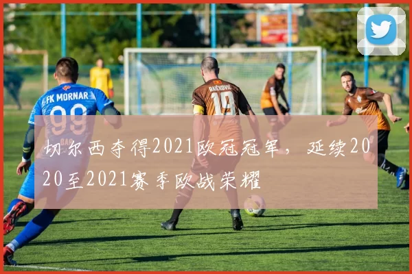 切尔西夺得2021欧冠冠军，延续2020至2021赛季欧战荣耀