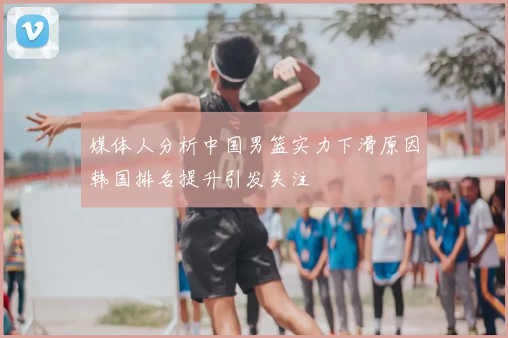 媒体人分析中国男篮实力下滑原因韩国排名提升引发关注